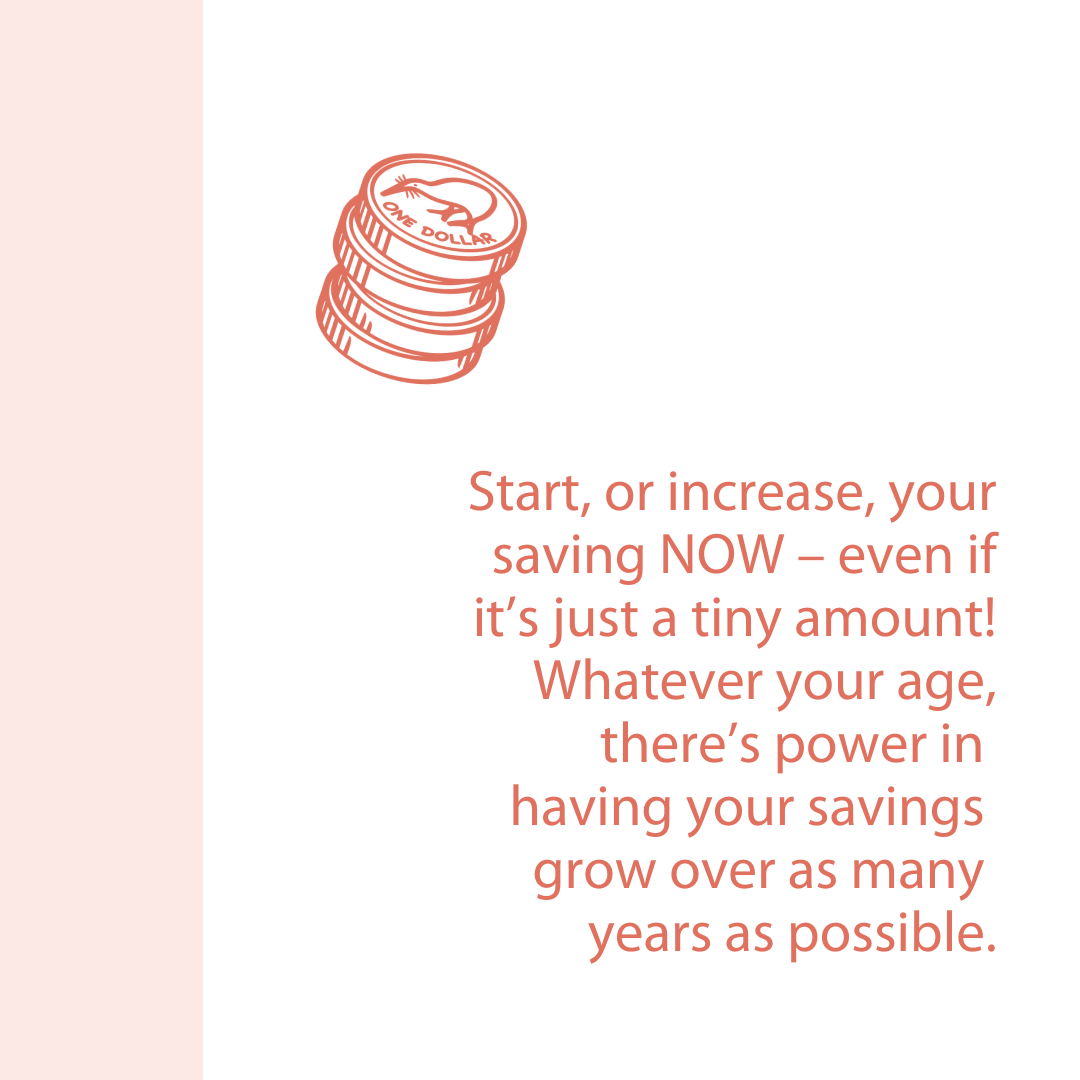 Start, or increase, your saving NOW – even if it’s just a tiny amount! Whatever your age, there’s power in having your savings grow over as many years as possible.