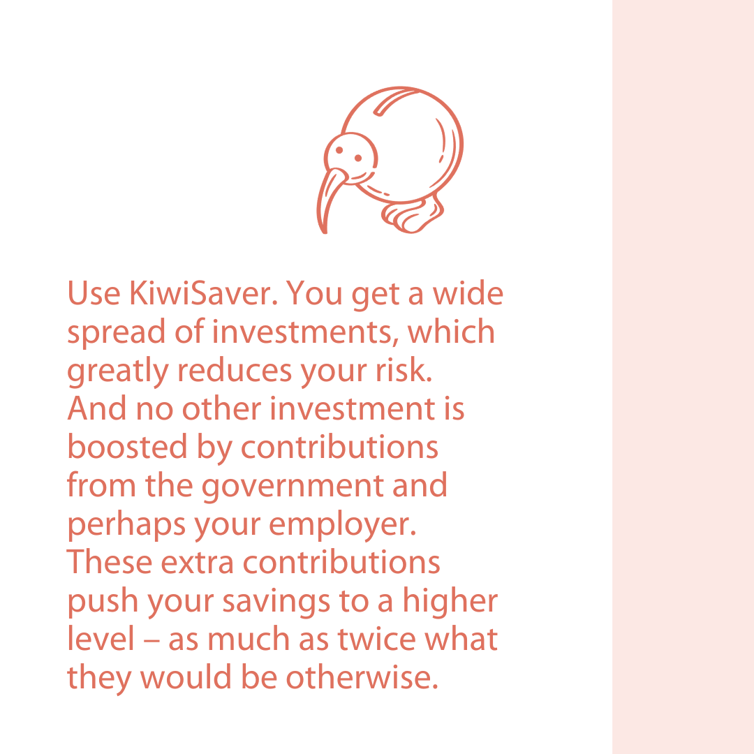 Use KiwiSaver. You get a widespread of investments, which greatly reduces your risk. And no other investment is boosted by contributions from the government and perhaps your employer. These extra contributions push your savings to a higher level – as much as twice what they would be otherwise.