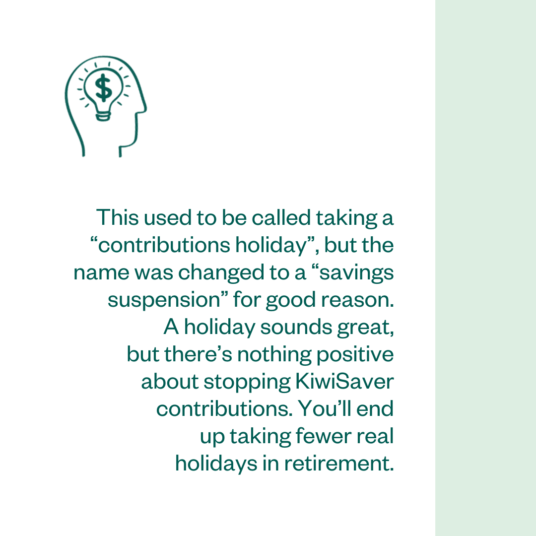 This used to be called taking a “contributions holiday”, but the name was changed to a “savings suspension” for good reason. A holiday sounds great, but there’s nothing positive about stopping KiwiSaver contributions. You’ll end up taking fewer real holidays in retirement.