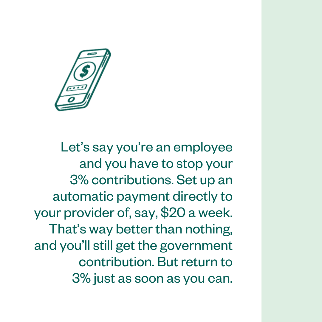 Let’s say you’re an employee and you have to stop your 3% contributions. Set up an automatic payment directly to your provider of, say, $20 a week. That’s way better than nothing, and you’ll still get the government contribution. But return to 3% just as soon as you can.