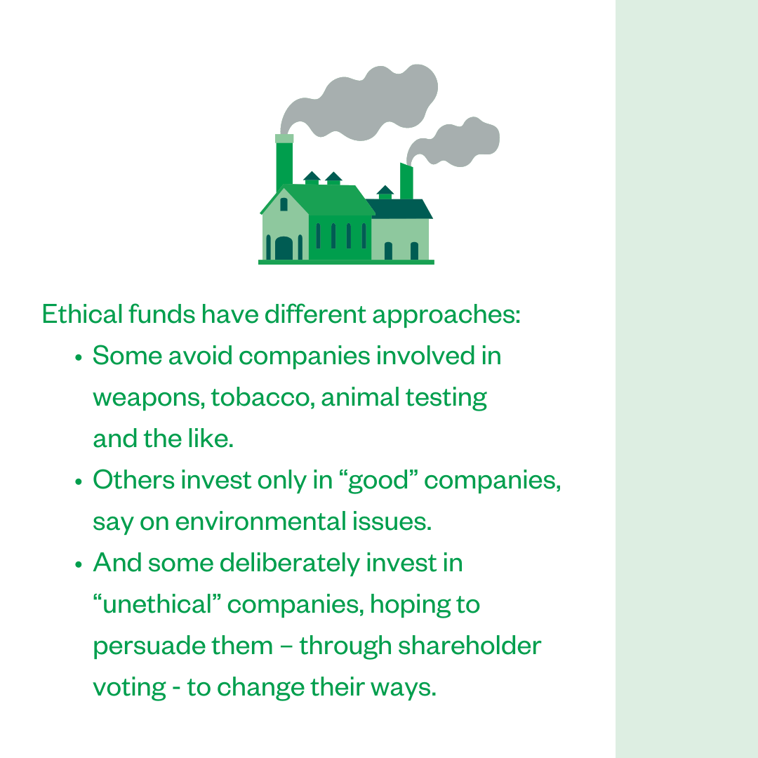 Ethical funds have different approaches: • Some avoid companies involved in weapons, tobacco, animal testing and the like.; • Others invest only in “good” companies, say on environmental issues.; • And some deliberately invest in “unethical” companies, hoping to persuade them - through shareholder voting - to change their ways.