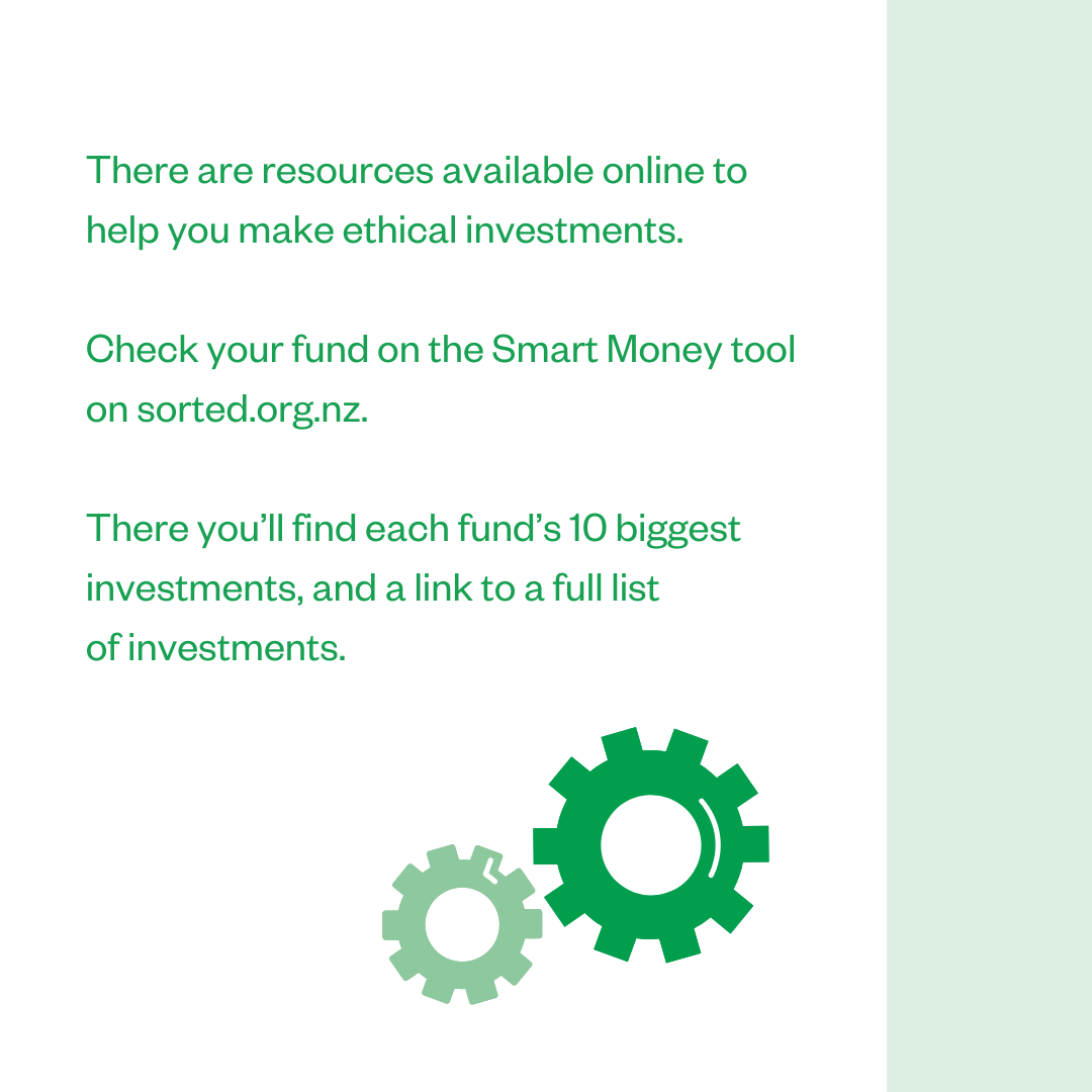 There are resources available online to help you make ethical investments. Check your fund on the Smart Money tool on sorted.org.nz. There you'll find each fund's 10 biggest investments, and a link to a full list of investments.