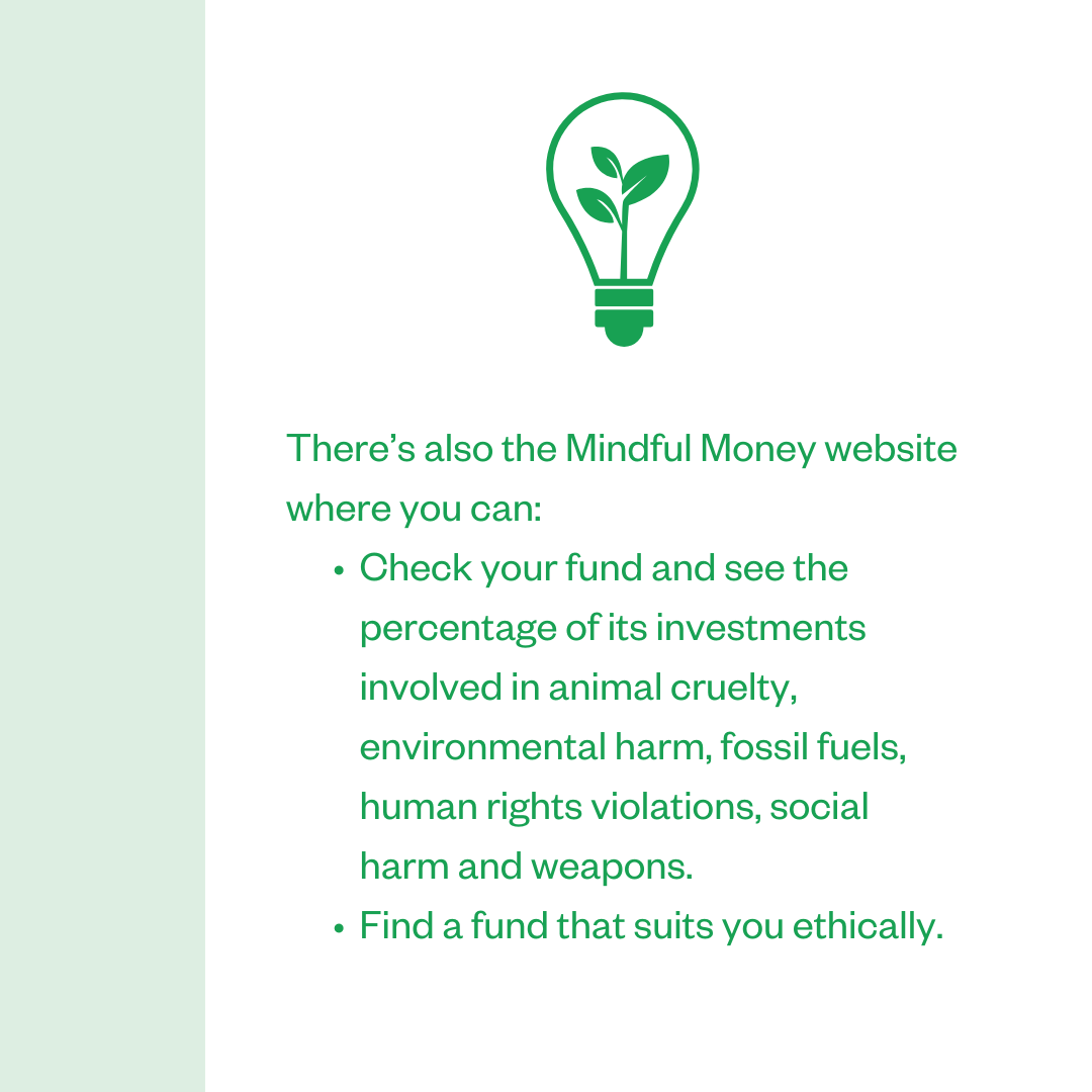 There's also the Mindful Money website where you can: • Check your fund and see the percentage of its investments involved in animal cruelty, environmental harm, fossil fuels, human rights violations, social harm and weapons.; • Find a fund that suits you ethically.