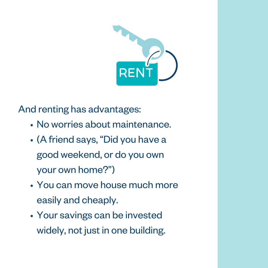 And renting has advantages: • No worries about maintenance; • (A friend says, "Did you have a good weekend, or do you own your own home?"); • You can move house much more easily and cheaply; • Your savings can be invested widely, not just in one building.