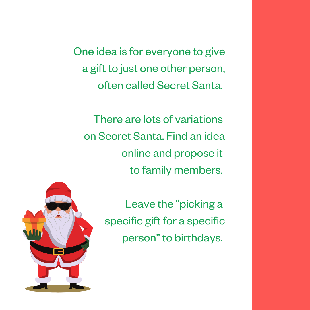 One idea is for everyone to give a gift to just one other person, often called Secret Santa. There are lots of variations on Secret Santa. Find an idea online and propose it to family members. Leave the “picking a specific gift for a specific person” to birthdays.