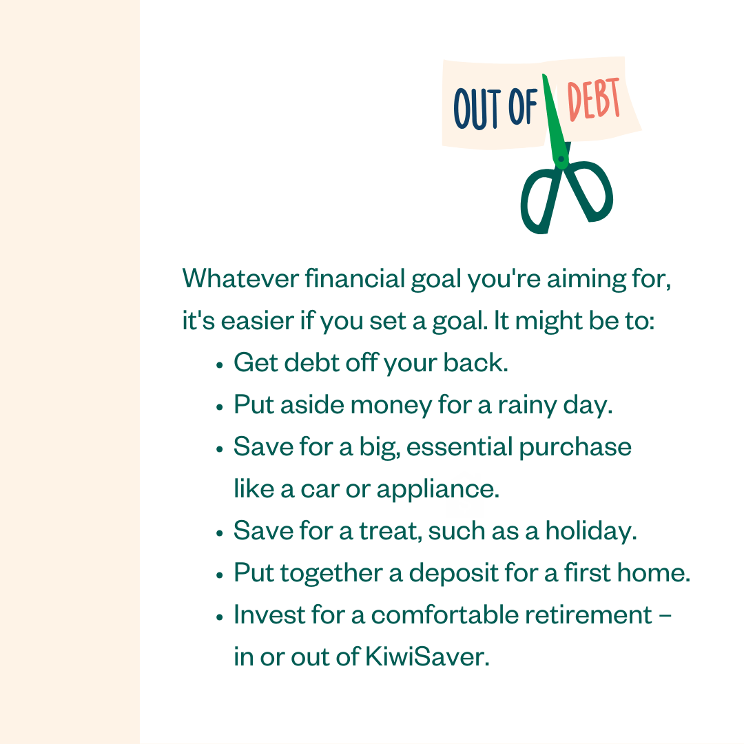 OUT OF DEBT: Whatever financial goal you're aiming for, it's easier if you set a goal. It might be to: • Get debt off your back. • Put aside money for a rainy day. • Save for a big, essential purchase like a car or appliance. • Save for a treat, such as a holiday. • Put together a deposit for a first home. • Invest for a comfortable retirement - in or out of KiwiSaver.