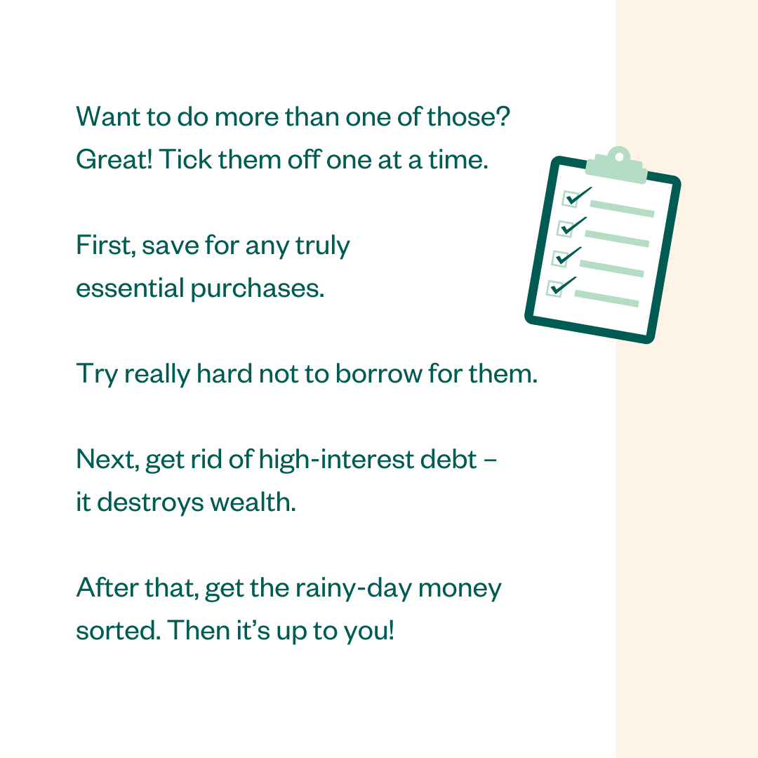Want to do more than one of those? Great! Tick them off one at a time. First, save for any truly essential purchases. Try really hard not to borrow for them. Next, get rid of high-interest debt - it destroys wealth. After that, get the rainy-day money sorted. Then it's up to you!