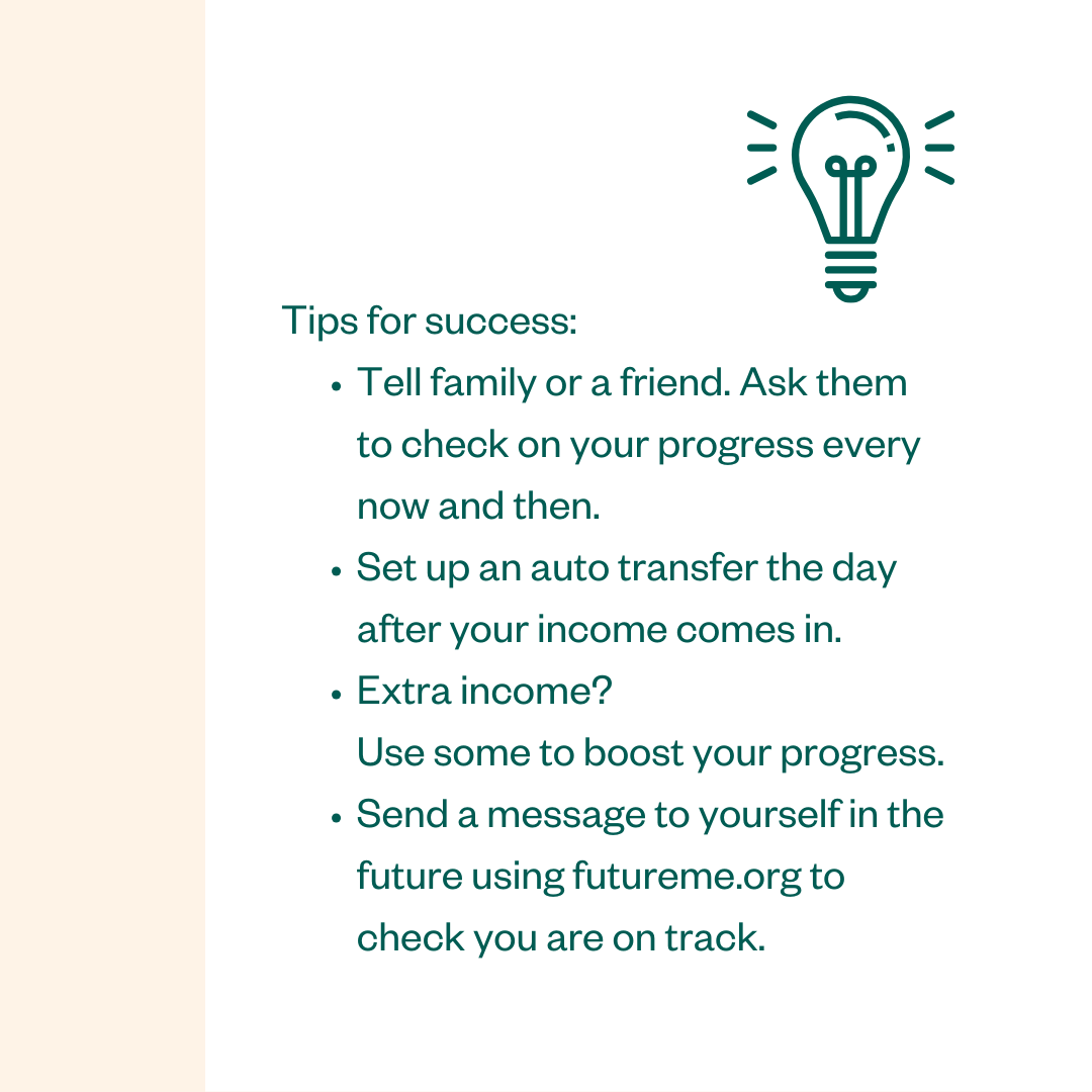 Tips for success: • Tell family or a friend. Ask them to check on your progress every now and then. • Set up an auto transfer the day after your income comes in. • Extra income? Use some to boost your progress. • Send a message to yourself in the future using futureme.org to check you are on track.