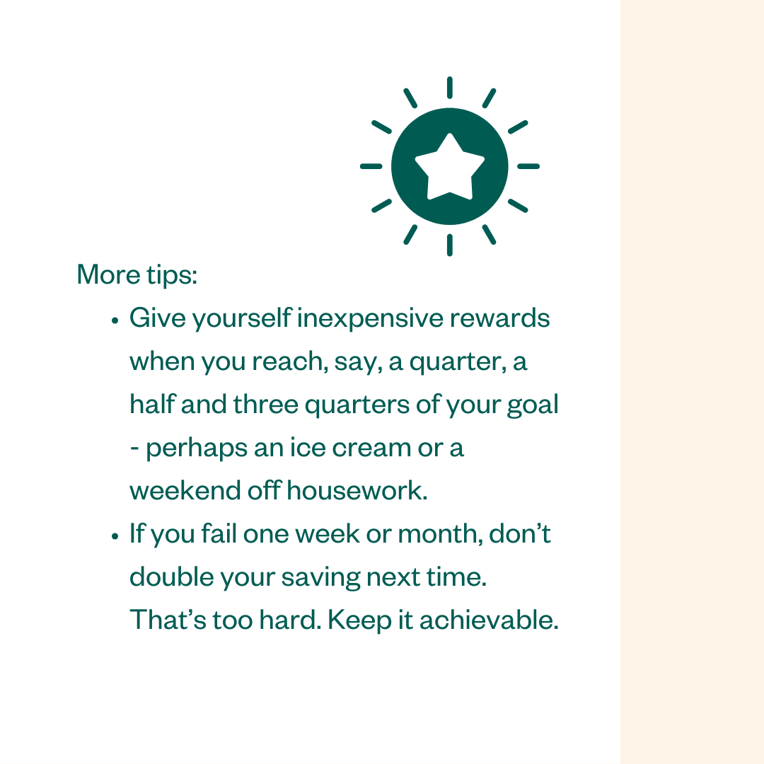 More tips: • Give yourself inexpensive rewards when you reach, say, a quarter, a half and three quarters of your goal - perhaps an ice cream or a weekend off housework. • If you fail one week or month, don't double your saving next time. That's too hard. Keep it achievable.