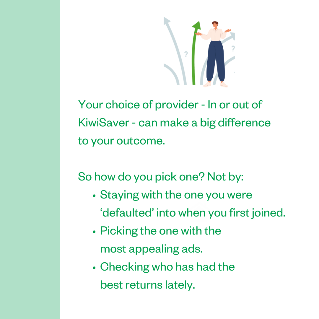 Your choice of provider — In or out of KiwiSaver — can make a big difference to your outcome. So how do you pick one? Not by: • Staying with the one you were 'defaulted' into when you first joined. • Picking the one with the most appealing ads. • Checking who has had the best returns lately.