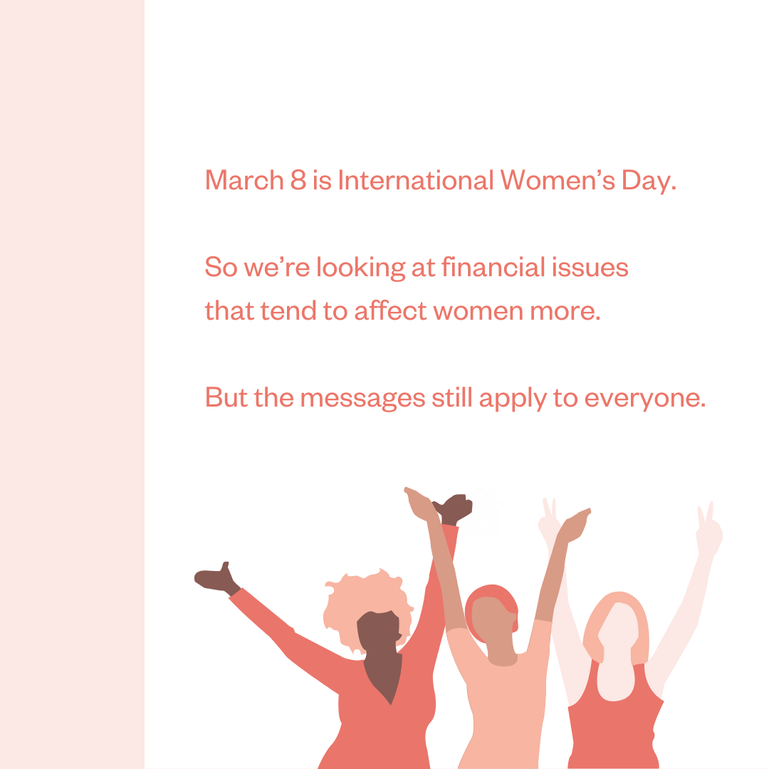 March 8 is International Women's Day. So we're looking at financial issues that tend to affect women more. But the messages still apply to everyone.
