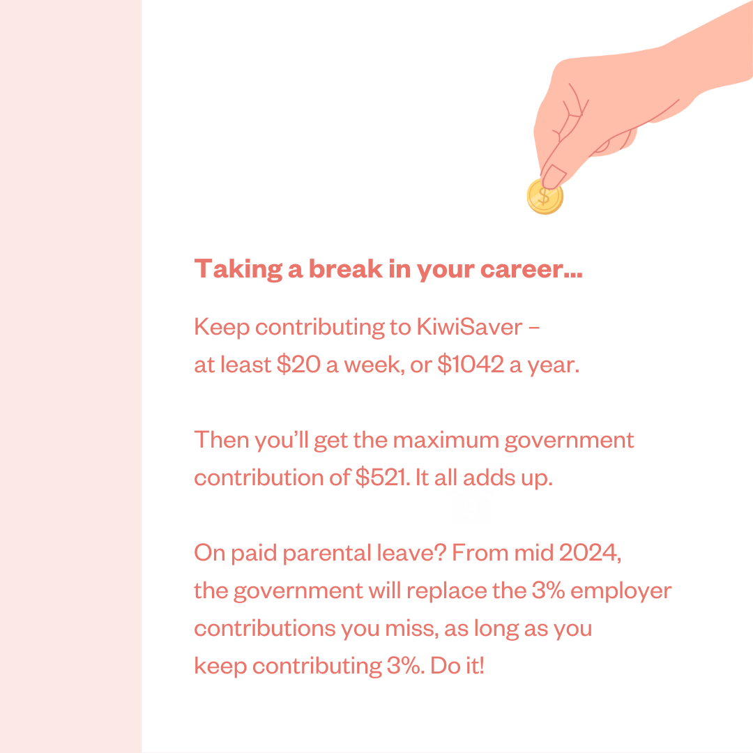 Taking a break in your career ... Keep contributing to KiwiSaver – at least $20 a week, or $1042 a year. Then you'll get the maximum government contribution of $521. It all adds up. On paid parental leave? From mid 2024, the government will replace the 3% employer contributions you miss, as long as you keep contributing 3%. Do it!