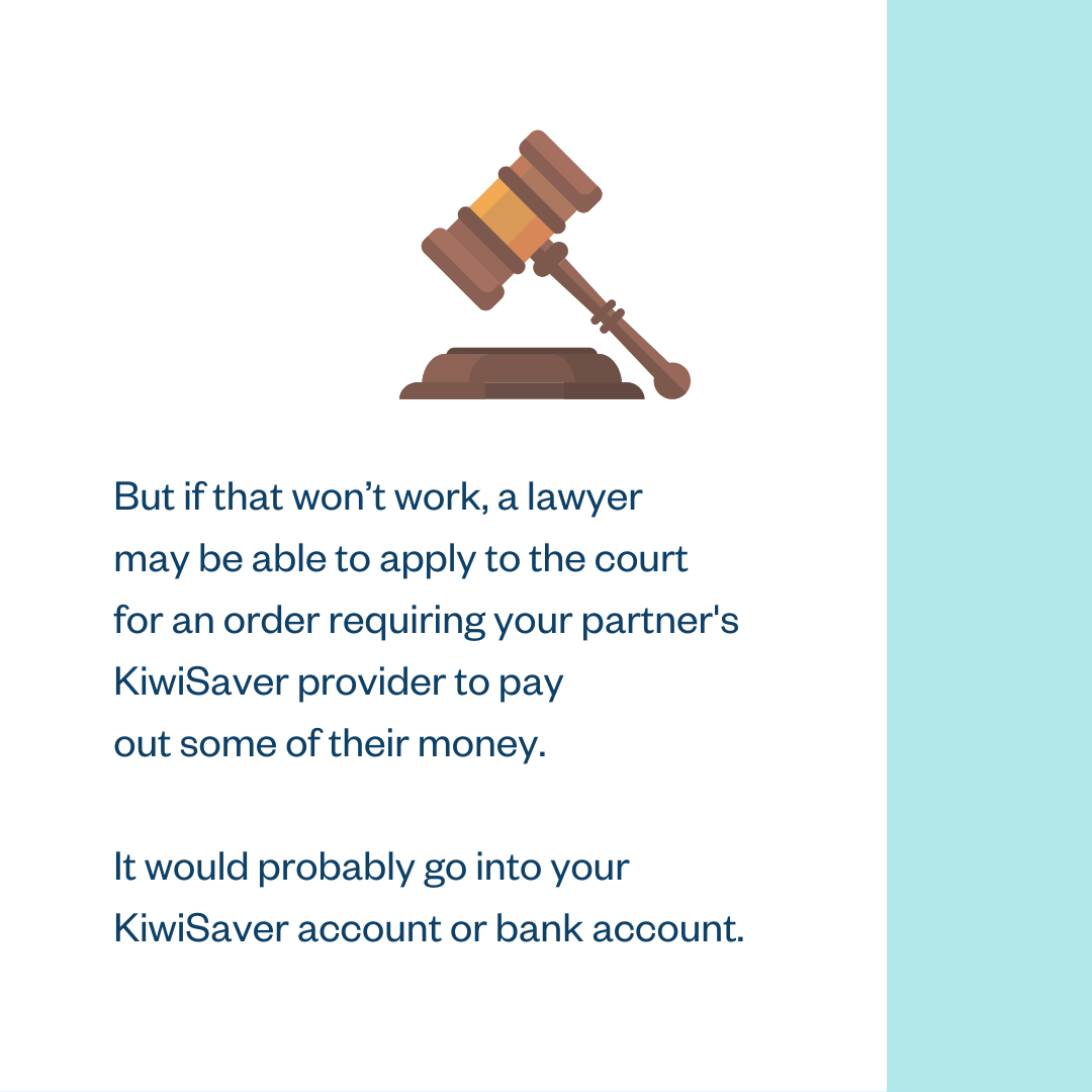 But if that won’t work, a lawyer may be able to apply to the court for an order requiring your partner’s KiwiSaver provider to pay out some of their money. It would probably go into your KiwiSaver account or bank account.