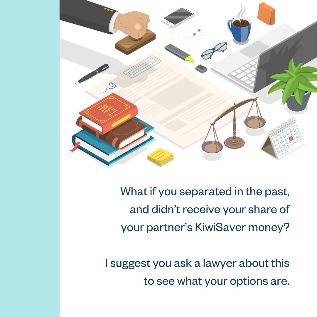 What if you separated in the past, and didn’t receive your share of your partner’s KiwiSaver money? I suggest you ask a lawyer about this to see what your options are.