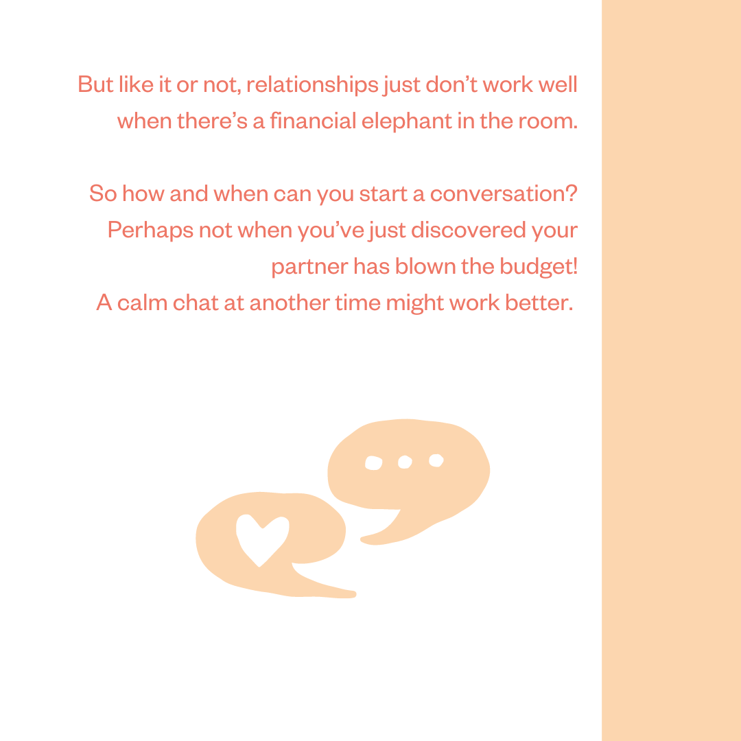 But like it or not, relationships just don’t work well when there’s a financial elephant in the room. So how and when can you start a conversation? Perhaps not when you’ve just discovered your partner has blown the budget! A calm chat at another time might work better.