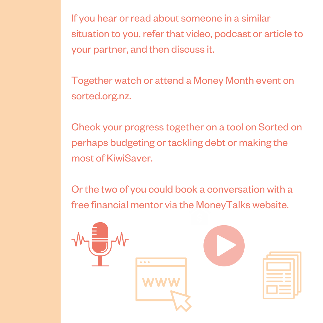 If you hear or read about someone in a similar situation to you, refer that video, podcast or article to your partner, and then discuss it. Together watch or attend a Money Month event on sorted.org.nz. Check your progress together on a tool on Sorted on perhaps budgeting or tackling debt or making the most of KiwiSaver. Or the two of you could book a conversation with a free financial mentor via the MoneyTalks website.