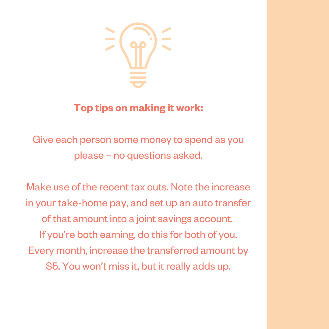 Top tips on making it work: Give each person some money to spend as you please - no questions asked. Make use of the recent tax cuts. Note the increase in your take-home pay, and set up an auto transfer of that amount into a joint savings account. If you’re both earning, do this for both of you. Every month, increase the transferred amount by $5. You won’t miss it, but it really adds up.