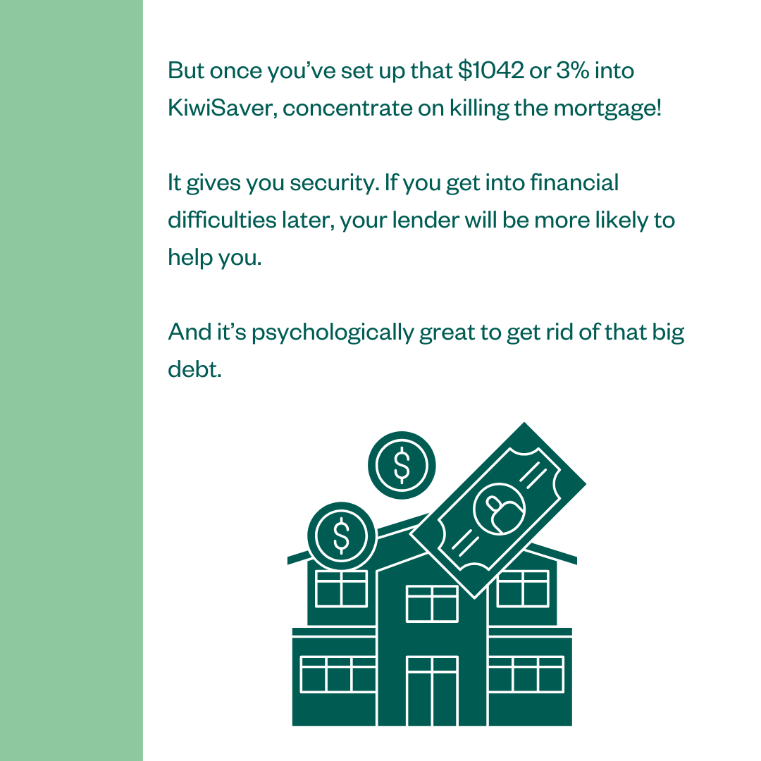 But once you've set up that $1042 or 3% into KiwiSaver, concentrate on killing the mortgage! It gives you security. If you get into financial difficulties later, your lender will be more likely to help you. And it's psychologically great to get rid of that big debt.