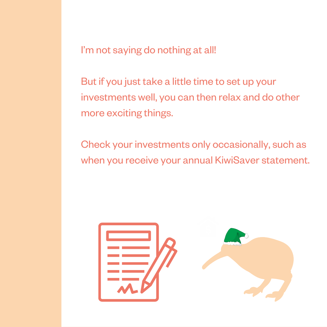 I'm not saying do nothing at all! But if you just take a little time to set up your investments well, you can then relax and do other more exciting things. Check your investments only occasionally, such as when you receive your annual KiwiSaver statement.