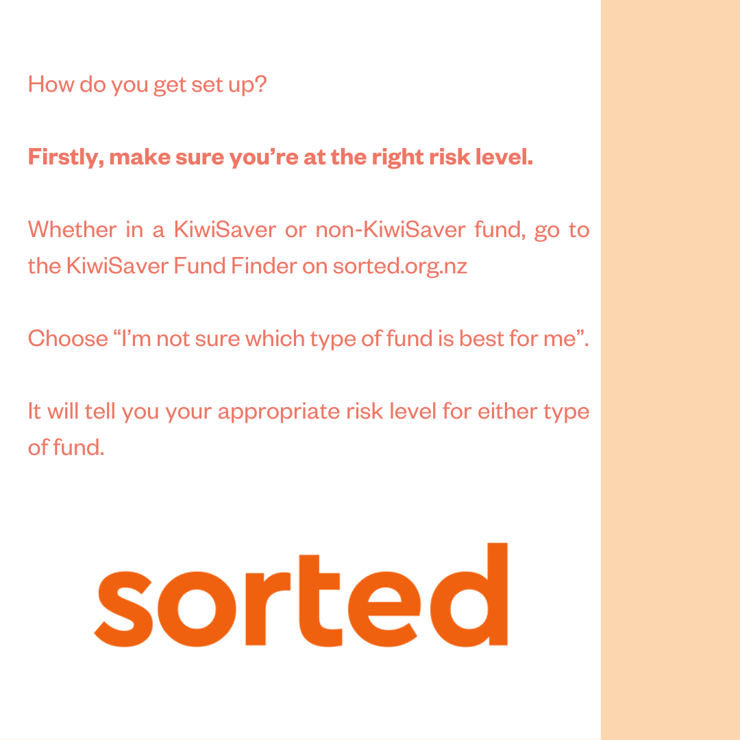 How do you get set up? Firstly, make sure you're at the right risk level. Whether in a KiwiSaver or non-KiwiSaver fund, go to the KiwiSaver Fund Finder on sorted.org.nz. Choose “I'm not sure which type of fund is best for me”. It will tell you your appropriate risk level for either type of fund.