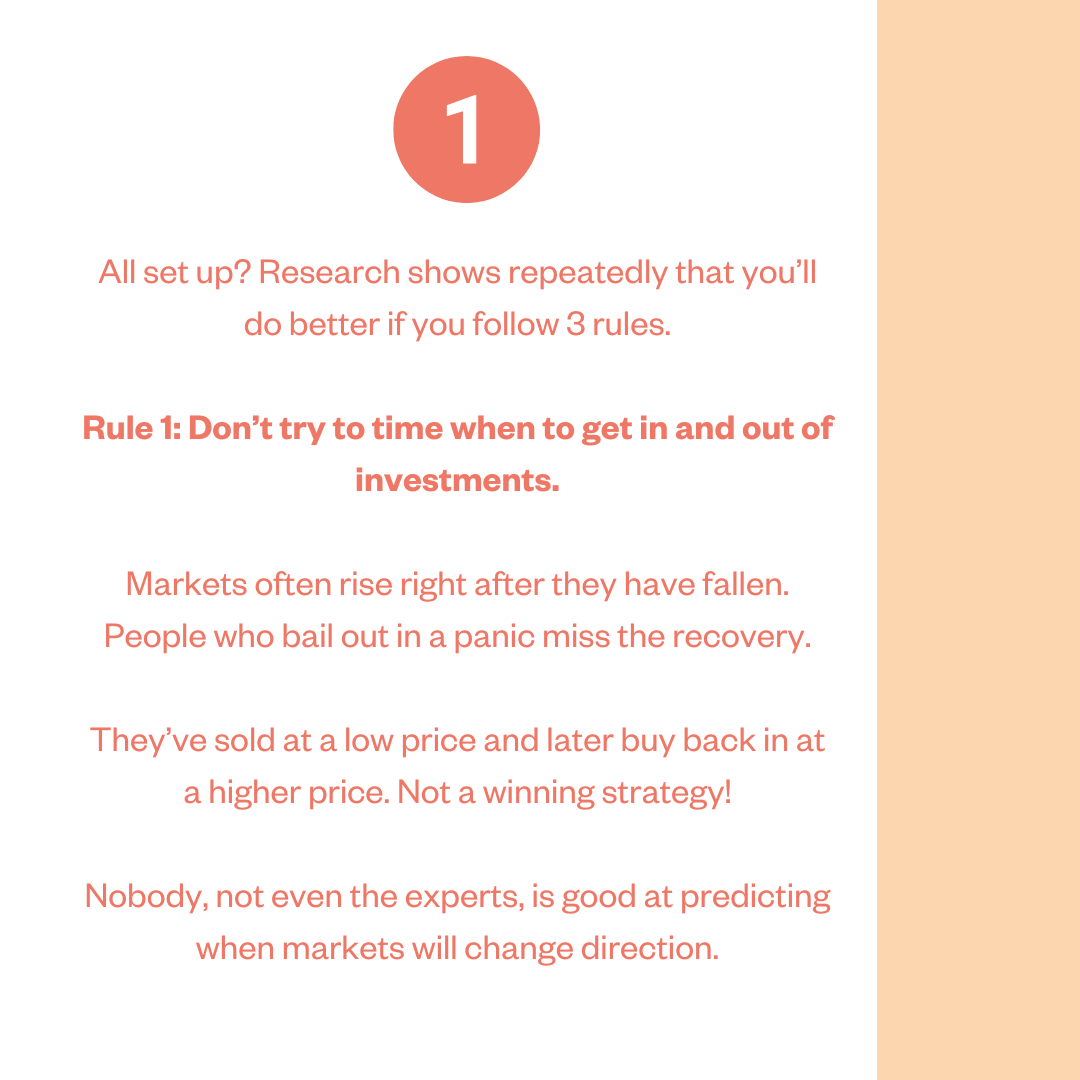 All set up? Research shows repeatedly that you'll do better if you follow 3 rules. Rule 1: Don't try to time when to get in and out of investments. Markets often rise right after they have fallen. People who bail out in a panic miss the recovery. They've sold at a low price and later buy back in at a higher price. Not a winning strategy! Nobody, not even the experts, is good at predicting when markets will change direction.