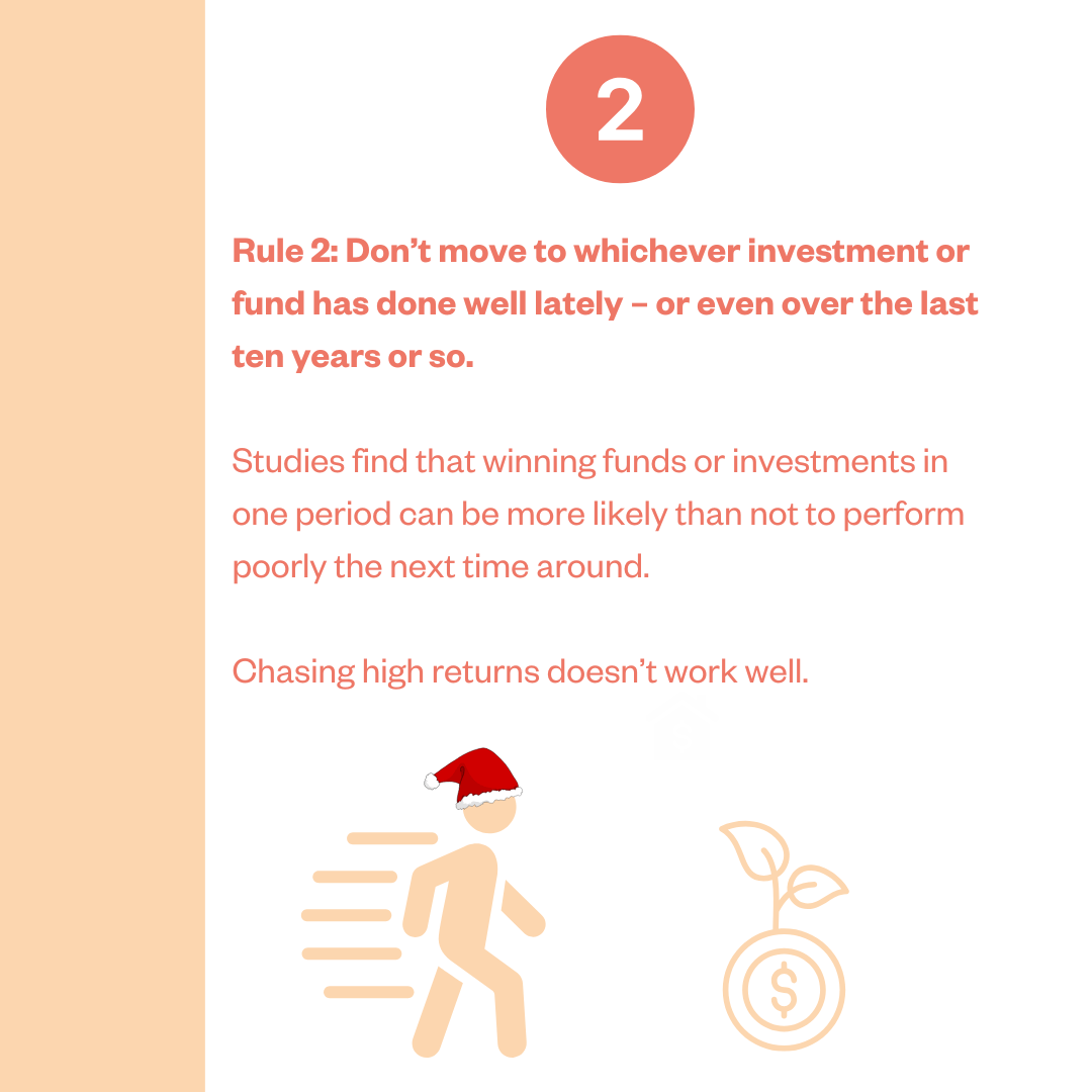 Rule 2: Don't move to whichever investment or fund has done well lately - or even over the last ten years or so. Studies find that winning funds or investments in one period can be more likely than not to perform poorly the next time around. Chasing high returns doesn't work well.