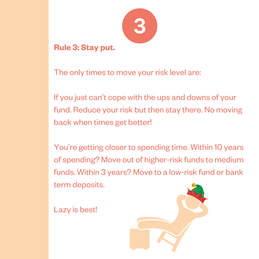 Rule 3: Stay put. The only times to move your risk level are: If you just can't cope with the ups and downs of your fund. Reduce your risk but then stay there. No moving back when times get better! You're getting closer to spending time. Within 10 years of spending? Move out of higher-risk funds to medium funds. Within 3 years? Move to a low-risk fund or bank term deposits. Lazy is best!